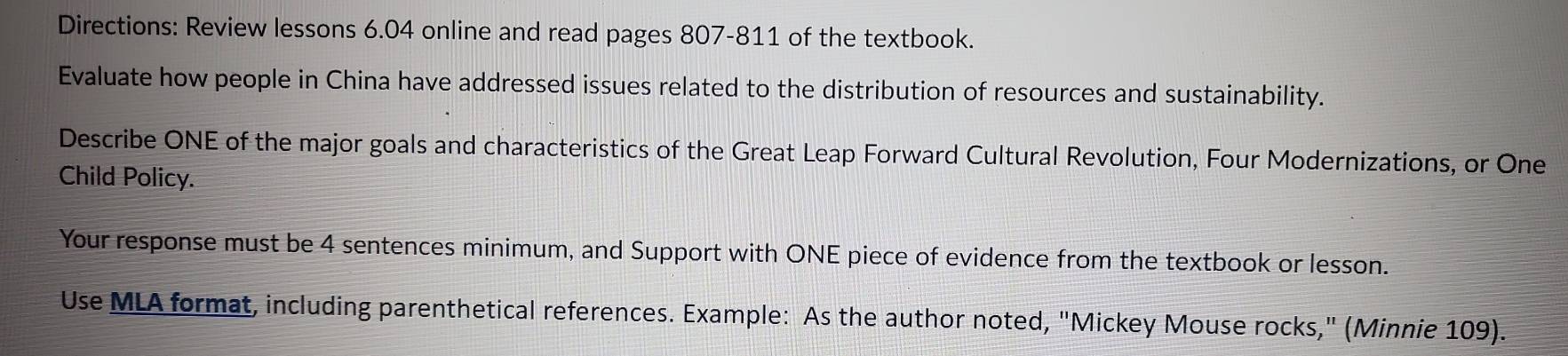 Directions: Review lessons 6.04 online and read pages 807-811 of the textbook. 
Evaluate how people in China have addressed issues related to the distribution of resources and sustainability. 
Describe ONE of the major goals and characteristics of the Great Leap Forward Cultural Revolution, Four Modernizations, or One 
Child Policy. 
Your response must be 4 sentences minimum, and Support with ONE piece of evidence from the textbook or lesson. 
Use MLA format, including parenthetical references. Example: As the author noted, "Mickey Mouse rocks," (Minnie 109).