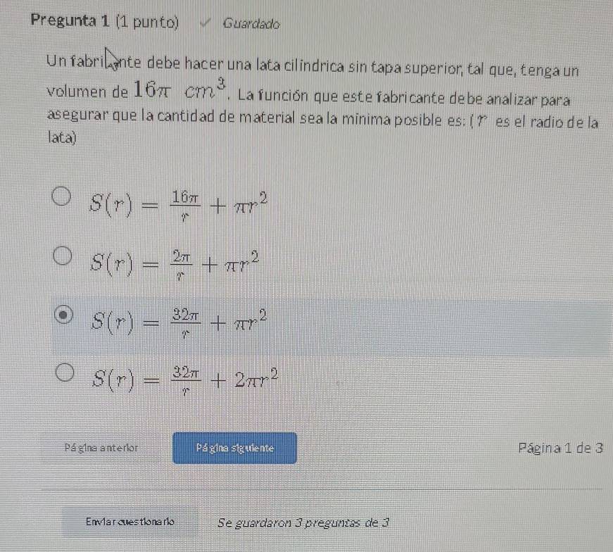 Pregunta 1 (1 punto) Guardado
Un fabril ante debe hacer una lata cilindrica sin tapa superior, tal que, tenga un
volumen de 16π cm^3. La función que este fabricante de be analizar para
asegurar que la cantidad de material sea la minima posible es; ( ? es el radio de la
lata)
S(r)= 16π /r +π r^2
S(r)= 2π /r +π r^2
S(r)= 32π /r +π r^2
S(r)= 32π /r +2π r^2
Pá gina anterior Página sigulente Página 1 de 3
Enviarcuestionario Se guardaron 3 preguntas de 3