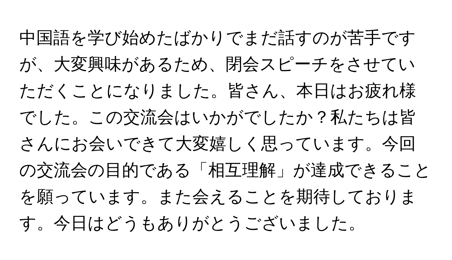 中国語を学び始めたばかりでまだ話すのが苦手ですが、大変興味があるため、閉会スピーチをさせていただくことになりました。皆さん、本日はお疲れ様でした。この交流会はいかがでしたか？私たちは皆さんにお会いできて大変嬉しく思っています。今回の交流会の目的である「相互理解」が達成できることを願っています。また会えることを期待しております。今日はどうもありがとうございました。