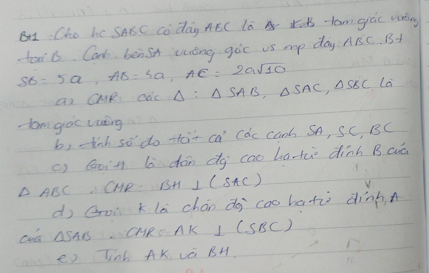 BH1: Cho hc SABC Co day ABC la B -tam gicic vuóng 
tai b. Car benSA uong gic is mp day? t/ 3C B+
SB=5a, AB=4a, AC=2asqrt(10)
aI CUR: cac△ :△ SAB, △ SAC, △ SBC La 
-am giòc cuéing 
b, ink so do tot ca Cac canb SA, SC, BC
c) Goin la dán dg cao hati dinn B cuà
△ ABC CHR. BH⊥ (SAC)
d Goì klā chán do cao hate dinnA 
cua △ SAB CMRS AK I CSBC) 
e) Tinh AK vá BH