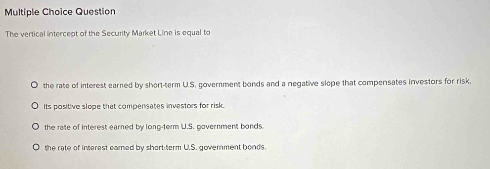 Question
The vertical intercept of the Security Market Line is equal to
the rate of interest earned by short-term U.S. government bonds and a negative slope that compensates investors for risk.
its positive slope that compensates investors for risk.
the rate of interest earned by long-term U.S. government bonds.
the rate of interest earned by short-term U.S. government bonds.