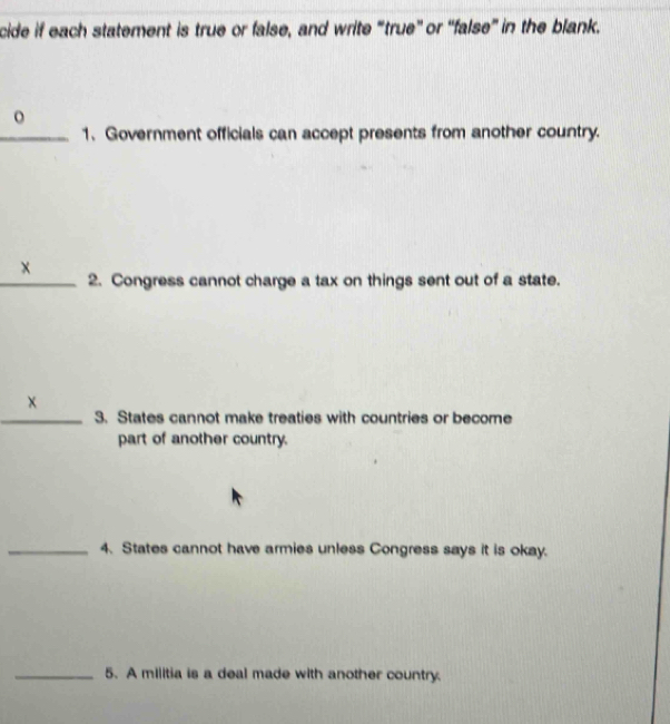 cide if each statement is true or false, and write “true” or “false” in the blank. 
_1. Government officials can accept presents from another country. 
x 
_2. Congress cannot charge a tax on things sent out of a state. 
× 
_3. States cannot make treaties with countries or become 
part of another country. 
_4. States cannot have armies unless Congress says it is okay. 
_5. A militia is a deal made with another country.