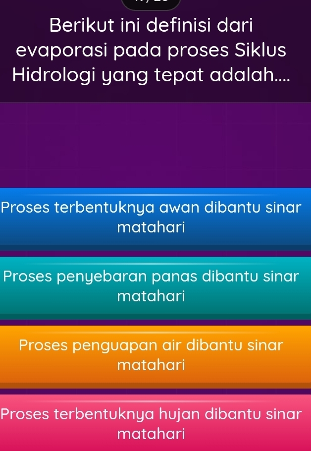 Berikut ini definisi dari
evaporasi pada proses Siklus
Hidrologi yang tepat adalah....
Proses terbentuknya awan dibantu sinar
matahari
Proses penyebaran panas dibantu sinar
matahari
Proses penguapan air dibantu sinar
matahari
Proses terbentuknya hujan dibantu sinar
matahari