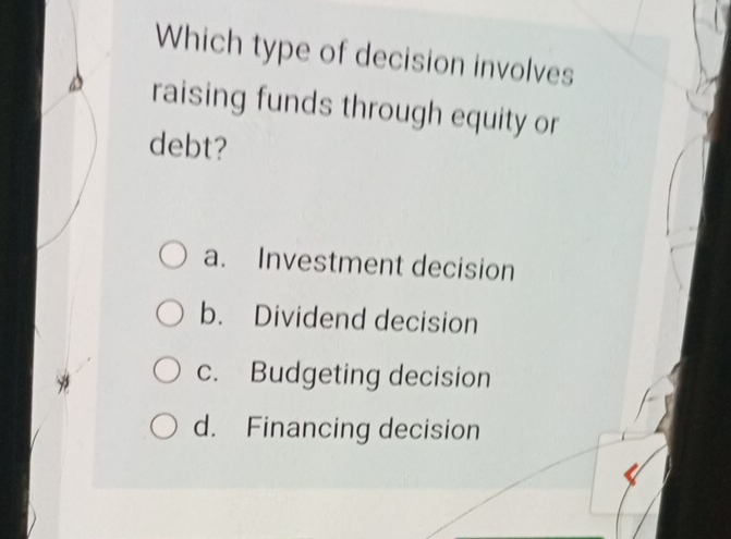 Which type of decision involves
raising funds through equity or
debt?
a. Investment decision
b. Dividend decision
c. Budgeting decision
d. Financing decision