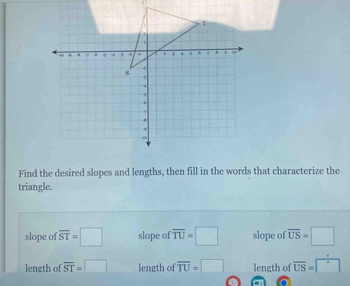 Find the desired slopes and lengths, then fill in the words that characterize the
triangle.
slope of overline ST=□ slope of overline TU=□ slope of overline US=□
length of overline ST=□ length of overline TU=□ length of overline US=□