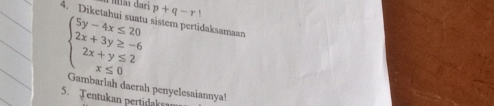 Mai đari p+q-r!
4. Diketahui suatu sistem pertidaksamaan
beginarrayl 5y-4x≤ 20 2x+3y≥ -6 2x+y≤ 2 x≤ 0endarray.
Gambarlah daerah penyelesaiannya! 
5. Tentukan pertidaksan