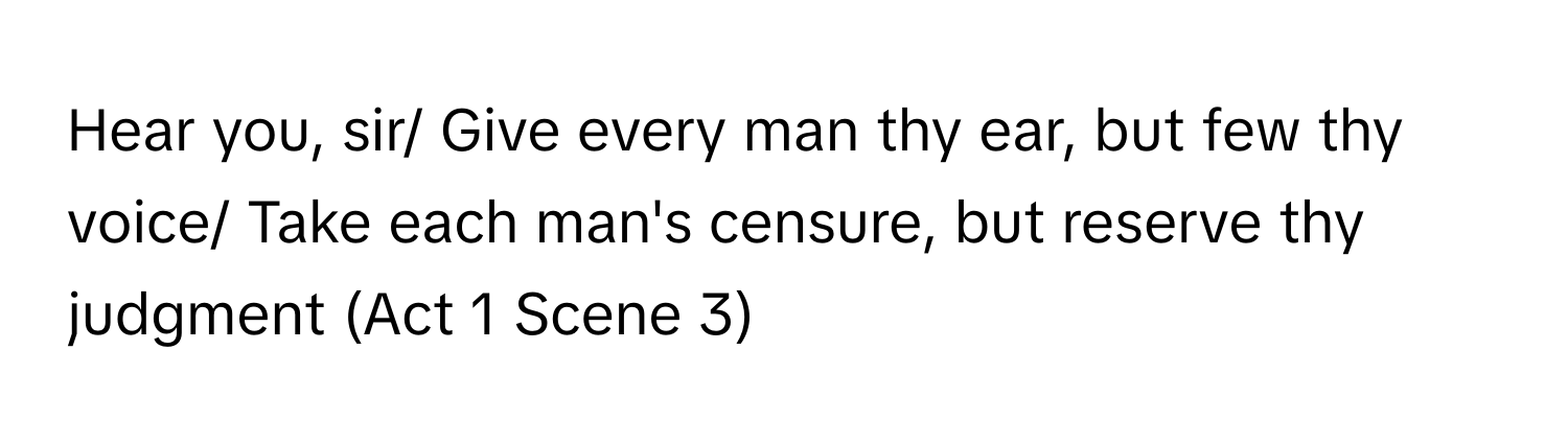 Hear you, sir/ Give every man thy ear, but few thy voice/ Take each man's censure, but reserve thy judgment (Act 1 Scene 3)