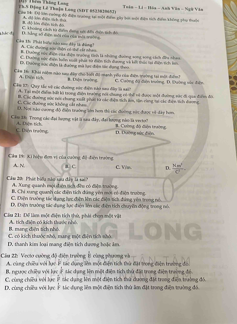 Đậy Thêm Thăng Long  Toán - Lí - Hóa - Anh Văn - Ngữ Văn
Th.S Đặng Lê Thuận Long (SĐT 0523820652)
Cu 14: Độ lớn cường độ điện trường tại một điểm gây bởi một điện tích điểm không phụ thuộc
A. độ lớn điện tích thử.
B. độ lớn điện tích đó.
C. khoảng cách từ điểm đang xét đến điện tích đó.
khác đị D. hằng số điện môi của của môi trường.
Câu 15: Phát biểu nào sau đây là đúng?
A. Các đường sức điện có thể cắt nhau.
B. Đường sức điện của điện trường tĩnh là những đường song song cách đều nhau.
C. Đường sức điện luôn xuất phát từ điện tích dương và kết thúc tại điện tích âm.
D. Đường sức điện là đường mà lực điện tác dụng theo.
Câu 16: Khái niệm nào sau đây cho biết độ mạnh yếu của điện trường tại một điểm?
A. Điện tích. B. Điện trường. C. Cường độ điện trường. D. Dường sức điện.
Câu 17: Quy tắc vẽ các đường sức điện nào sau đây là sai?
A. Tại một điểm bất kì trong điện trường nói chung có thể vẽ được một đường sức đi qua điểm đó.
B. Các đường sức nói chung xuất phát từ các điện tích âm, tận cùng tại các điện tích dương.
C. Các đường sức không cắt nhau.
D. Nơi nào cương độ điện trường lớn hơn thì các đường sức được vẽ dày hơn.
Câu 18: Trong các đại lượng vật lí sau đây, đại lượng nào là vecto?
A. Diện tích. B. Cường độ điện trường.
C. Điện trường. D. Đường sức điện.
Câu 19: Kí hiệu đơn vị của cường độ điện trường
A. N. B. C. C. V/m. D.  (N.m^2)/C^2 .
Câu 20: Phát biểu nào sau đây là sai?
A. Xung quanh mọi điện tích đều có điện trường.
B. Chỉ xung quanh các điện tích đứng yên mới có điện trường.
C. Điện trường tác dụng lực điện lên các điện tích đứng yên trong nó.
D. Điện trường tác dụng lực điện lên các điện tích chuyển động trong nó.
Câu 21: Để làm một điện tích thử, phải chọn một vật
A. tích điện có kích thước nhỏ.
B. mang điện tích nhỏ.
C. có kích thước nhỏ, mang một điện tích nhỏ.
D. thanh kim loại mang điện tích dương hoặc âm.
Câu 22: Vectơ cường độ điện trường cùng phương và overset ^1
A. cùng chiều với lực F tác dụng lên một điện tích thử đặt trong điện trường đó.
B. ngược chiều với lực  1/F  tác dụng lên một điện tích thử đặt trong điện trường đó.
C. cùng chiều với lực  1/F  tác dụng lên một điện tích thử dương đặt trong điện trường đó.
D. cùng chiều với lực  1/F  tác dụng lên một điện tích thử âm đặt trong điện trường đó.