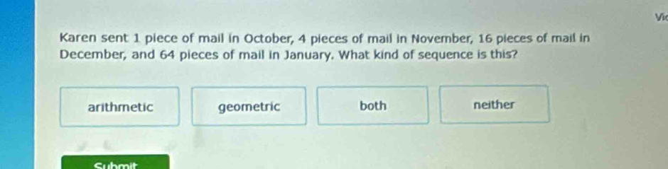 Karen sent 1 piece of mail in October, 4 pieces of mail in November, 16 pieces of mail in
December, and 64 pieces of mail in January. What kind of sequence is this?
arithmetic geometric both neither
Submit