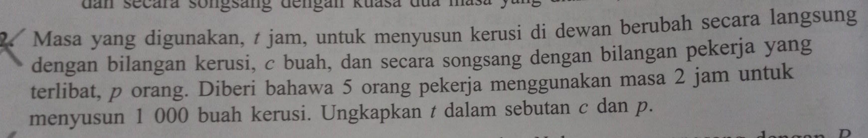 dan secara songsang dengan Kuasa đua mas 
Masa yang digunakan, t jam, untuk menyusun kerusi di dewan berubah secara langsung 
dengan bilangan kerusi, c buah, dan secara songsang dengan bilangan pekerja yang 
terlibat, p orang. Diberi bahawa 5 orang pekerja menggunakan masa 2 jam untuk 
menyusun 1 000 buah kerusi. Ungkapkan t dalam sebutan c dan p.