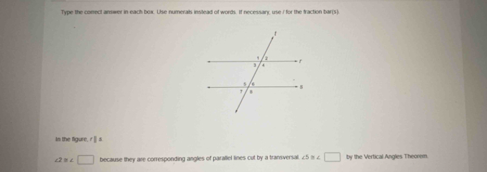 Type the correct answer in each box. Use numerals instead of words. If necessary, use / for the fraction bar(s)
In the figure, r| s.
∠ 2≌ ∠ □ because they are corresponding angles of parallel lines cut by a transversal. ∠ 5≌ ∠ □ by the Vertical Angles Theorem.