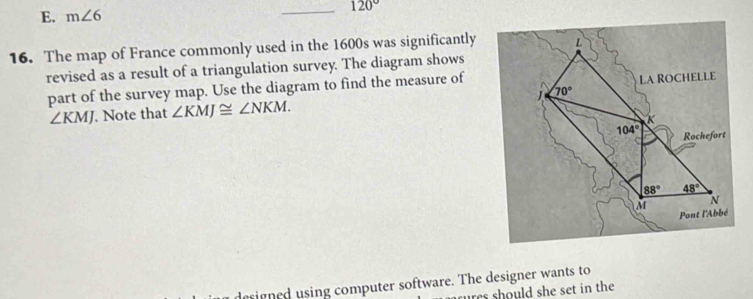E. m∠ 6
_ 120°
16. The map of France commonly used in the 1600s was significantly
revised as a result of a triangulation survey. The diagram shows
part of the survey map. Use the diagram to find the measure of
∠ KMJ. Note that ∠ KMJ≌ ∠ NKM.
sign ed sing computer software. The designer wants to
res should she set in the