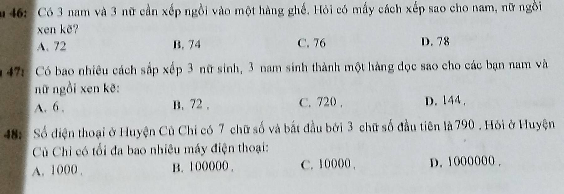 46: Có 3 nam và 3 nữ cần xếp ngồi vào một hàng ghế. Hỏi có mấy cách xếp sao cho nam, nữ ngồi
xen kẽ?
A. 72 B. 74 C. 76
D. 78
47: Có bao nhiêu cách sắp xếp 3 nữ sinh, 3 nam sinh thành một hàng dọc sao cho các bạn nam và
nữ ngồi xen kẽ:
A. 6 , B. 72.
C. 720 , D. 144.
48: Số điện thoại ở Huyện Củ Chi có 7 chữ số và bắt đầu bởi 3 chữ số đầu tiên là 790. Hỏi ở Huyện
Củ Chỉ có tối đa bao nhiêu máy điện thoại:
C. 10000.
A. 1000. B. 100000. D. 1000000.