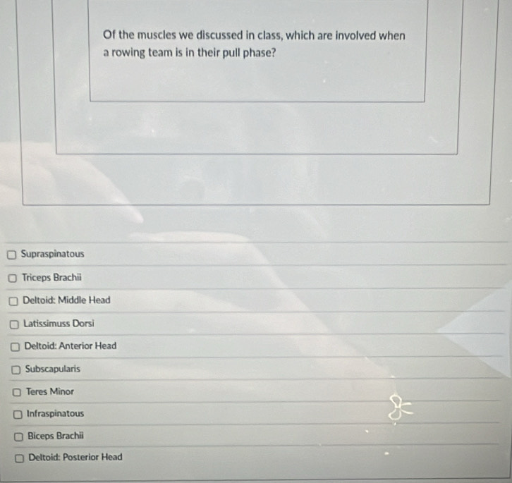 Of the muscles we discussed in class, which are involved when
a rowing team is in their pull phase?
Supraspinatous
Triceps Brachii
Deltoid: Middle Head
Latissimuss Dorsi
Deltoid: Anterior Head
Subscapularis
Teres Minor
Infraspinatous
Biceps Brachii
Deltoid: Posterior Head