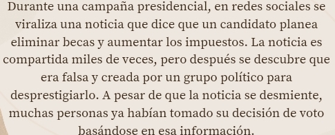 Durante una campaña presidencial, en redes sociales se 
viraliza una noticia que dice que un candidato planea 
eliminar becas y aumentar los impuestos. La noticia es 
compartida miles de veces, pero después se descubre que 
era falsa y creada por un grupo político para 
desprestigiarlo. A pesar de que la noticia se desmiente, 
muchas personas ya habían tomado su decisión de voto 
basándose en esa información.