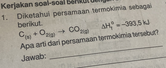 Kerjakan soal-soal berik ut de ng 
1. Diketahui persamaan termokimia sebagai 
berikut.
C_(s)+O_2(g)to CO_2(g) △ H_f°=-393,5kJ
Apa arti dari persamaan termokimia tersebut? 
Jawab: 
_ 
_