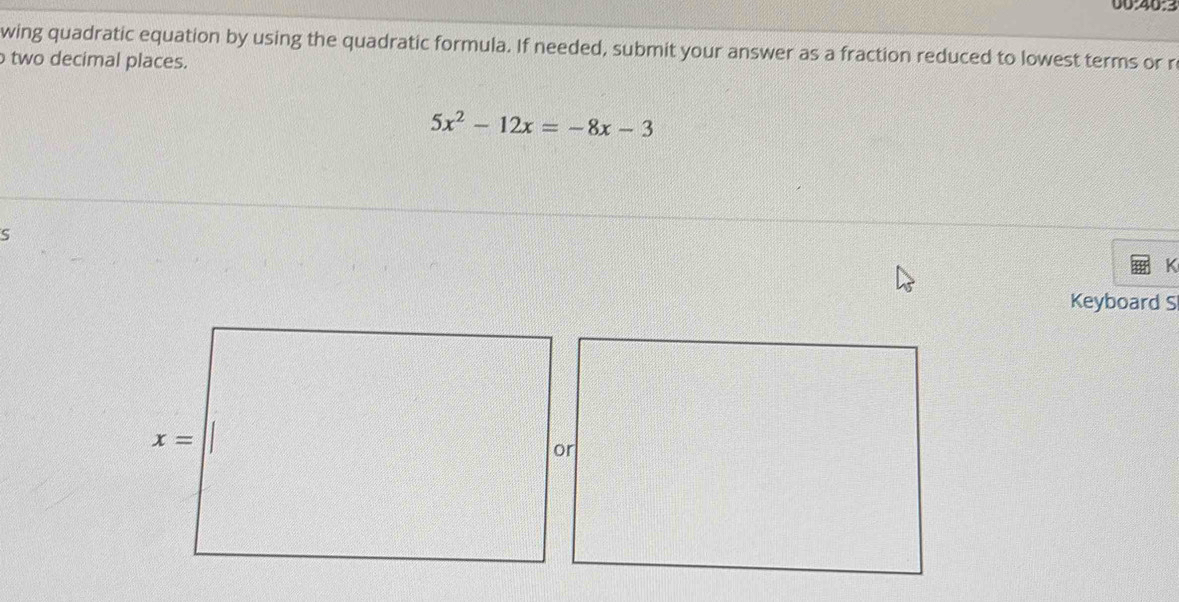 00:40:3
wing quadratic equation by using the quadratic formula. If needed, submit your answer as a fraction reduced to lowest terms or r
two decimal places.
5x^2-12x=-8x-3
S
K
Keyboard S