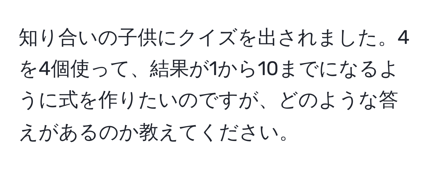 知り合いの子供にクイズを出されました。4を4個使って、結果が1から10までになるように式を作りたいのですが、どのような答えがあるのか教えてください。