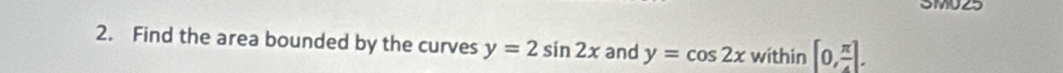 SMUZ5 
2. Find the area bounded by the curves y=2sin 2x and y=cos 2x within [0, π /4 ].