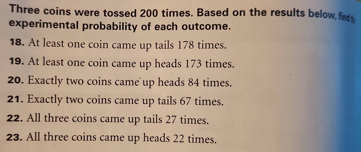 Three coins were tossed 200 times. Based on the results below, find 
experimental probability of each outcome. 
18. At least one coin came up tails 178 times. 
19. At least one coin came up heads 173 times. 
20. Exactly two coins came up heads 84 times. 
21. Exactly two coins came up tails 67 times. 
22. All three coins came up tails 27 times. 
23. All three coins came up heads 22 times.