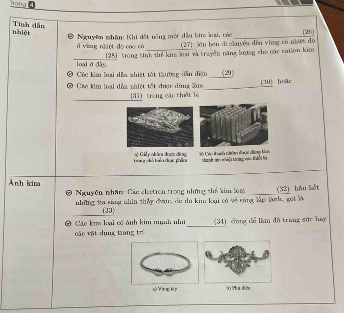 Trang 4
Tính dẫn
nhiệt _(26)
Nguyên nhân: Khi đốt nóng một đầu kim loại, các
ở vùng nhiệt độ cao có (27) lớn hơn di chuyển đến vùng có nhiệt độ
_(28) trong tinh thể kim loại và truyền năng lượng cho các cation kim
loại ở dầy.
Các kim loại dẫn nhiệt tốt thường dẫn điện ____(29)
Các kim loại dẫn nhiệt tốt được dùng làm (30) hoặc
_
_
(31) trong các thiết bị
a) Giấy nhôm được dùng b) Các thanh nhôm được dùng làm
trong chế biến thực phẩm thanh tán nhiệt trong các thiết bị
Ánh kim
a Nguyên nhân: Các electron trong những thể kim loại (32) hầu hết
những tia sáng nhìn thấy được, do đó kim loại có vẻ sáng lấp lánh, gọi là
(33)
Các kim loại có ánh kim mạnh như (34) dùng để làm đồ trang sức hay
các vật dụng trang trí.
a) Vòng tay b) Phù điêu