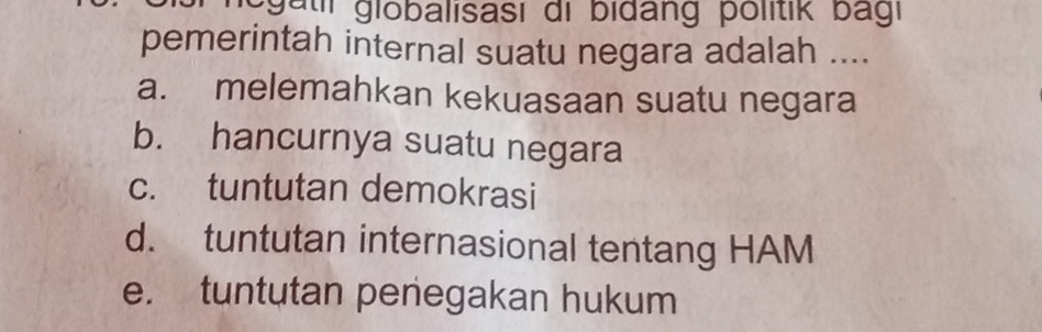 negatil globalisası di bidang politik bagi
pemerintah internal suatu negara adalah ....
a. melemahkan kekuasaan suatu negara
b. hancurnya suatu negara
c. tuntutan demokrasi
d. tuntutan internasional tentang HAM
e. tuntutan penegakan hukum