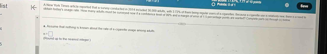 77.57%, 7.77 of 10 points 
Points: 0 of 1 Save 
A New York Times article reported that a survey conducted in 2014 included 36,000 adults, with 3.72% of them being regular users of e-cigarettes. Because e-cigarette use is relatively new, there is a need to 
list obtain today's usage rate. How many adults must be surveyed now if a confidence level of 99% and a margin of error of 1.5 percentage points are wanted? Complete parts (a) through (c) below 
a. Assume that nothing is known about the rate of e-cigarette usage among adults
n=□
(Round up to the nearest integer.)