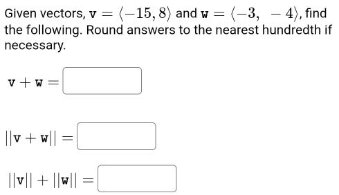 Given vectors, v=langle -15,8rangle and w=langle -3,-4rangle , find 
the following. Round answers to the nearest hundredth if 
necessary.
v+w=□
||v+w||=□
||v||+||w||=□