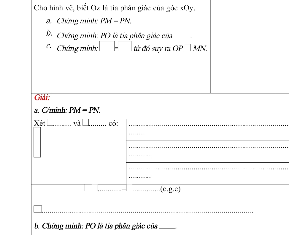 Cho hình vẽ, biết Oz là tia phân giác của góc xOy. 
a. Chứng minh: PM=PN. 
b. Chứng minh: PO là tia phân giác của 
C Chứng minh: □ =□ t từ đó suy ra OP□ MN. 
Giải: 
a. C/minh: PM=PN. 
Xét và có: 
_ 
.(c.g.c) 
b. Chứng minh: PO là tia phân giác của frac 