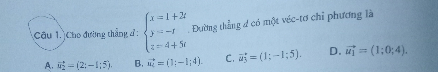 Câu 1.)Cho đường thẳng d : beginarrayl x=1+2t y=-t z=4+5tendarray.. Đường thẳng d có một véc-tơ chỉ phương là
A. vector u_2=(2;-1;5). B. vector u_4=(1;-1;4). C. vector u_3=(1;-1;5). D. vector u_1=(1;0;4).