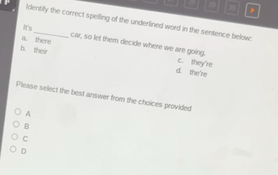 4 29 30 ,
Identify the correct spelling of the underlined word in the sentence below:
It's
car, so let them decide where we are going.
a. there c. they're
b. their d. the're
Please select the best answer from the choices provided
A
B
C
D