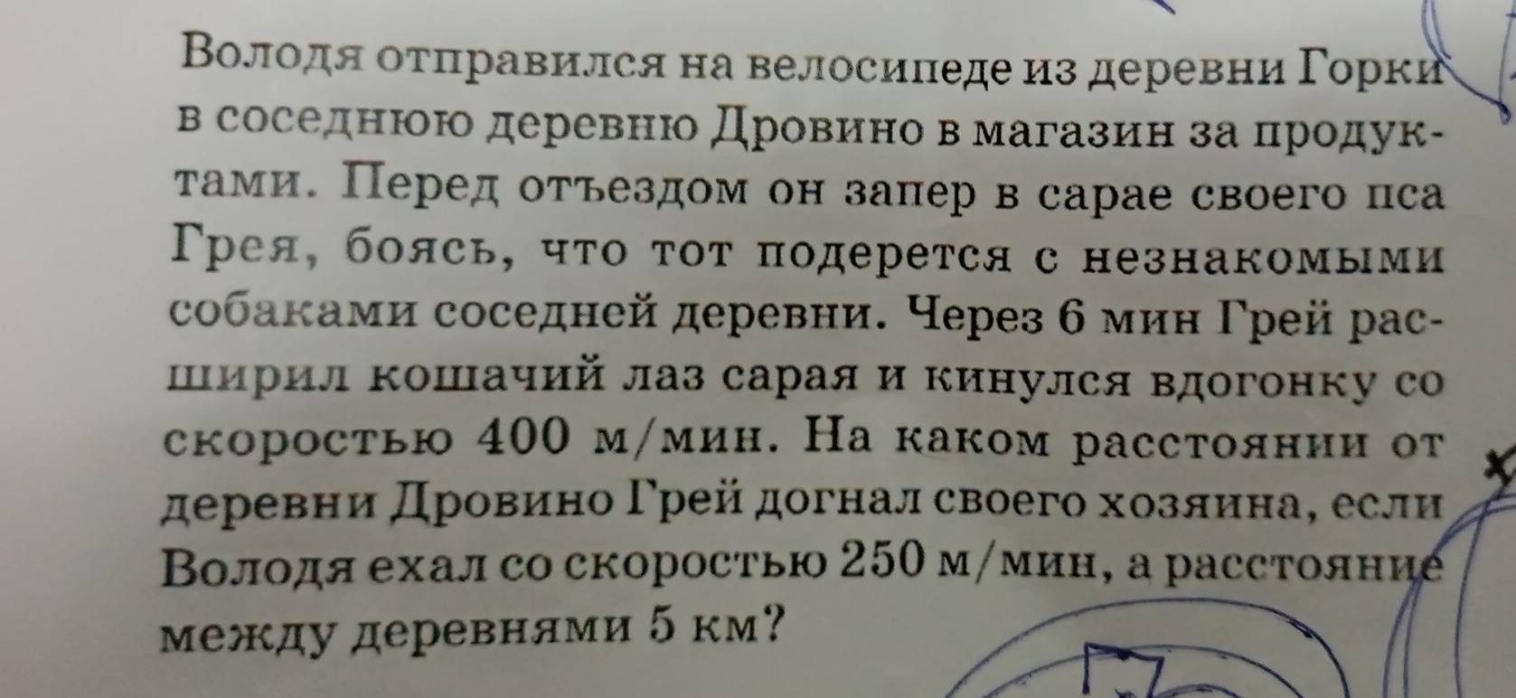 Βолодя оτπравился на велосиπеде из деревни Γорки 
в соседнюю деревню Дровиено в магазин за πродук- 
тами. Перед отъездом он запер в сарае своего пса 
Трея, боясь, чτо τот πодерется с незнакомыми 
собаками соседней деревни. Через б мин Γрей рас- 
Ширил кошачий лаз сарая и кинулся вдогонку с 
скоростью 400 м/мин. На каком расстоянии от 
деревни дровиено Γрей догнал своего хозлинае если 
Βолодя ехал со скоростью 250мγмин, а расстояние 
между деревнями 5 км