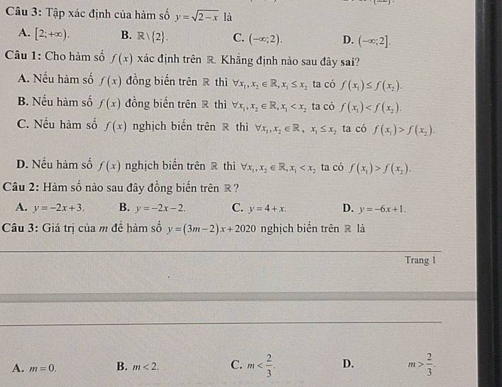 Tập xác định của hàm số y=sqrt(2-x) là
A. [2;+∈fty ). B. Rvee  2. C. (-∈fty ;2). D. (-∈fty ;2]. 
Câu 1: Cho hàm số f(x) xác định trên R. Khẳng định nào sau đây sai?
A. Nếu hàm số f(x) đồng biến trên R thì forall x_1, x_2∈ R, x_1≤ x_2 ta có f(x_1)≤ f(x_2).
B. Nếu hàm số f(x) đồng biến trên R thì forall x_1, x_2∈ R, x_1 ta có f(x_1) .
C. Nếu hàm số f(x) nghịch biến trên R thì forall x_1, x_2∈ R, x_1≤ x_2 ta có f(x_1)>f(x_2).
D. Nếu hàm số f(x) nghịch biến trên R thì forall x_1, x_2∈ R, x_1 ta có f(x_1)>f(x_2). 
Câu 2: Hàm số nào sau đây đồng biển trên R ?
A. y=-2x+3. B. y=-2x-2. C. y=4+x. D. y=-6x+1. 
Câu 3: Giá trị của m đề hàm số y=(3m-2)x+2020 nghịch biến trên R là
Trang 1
A. m=0. B. m<2</tex>. C. m . D. m> 2/3 .