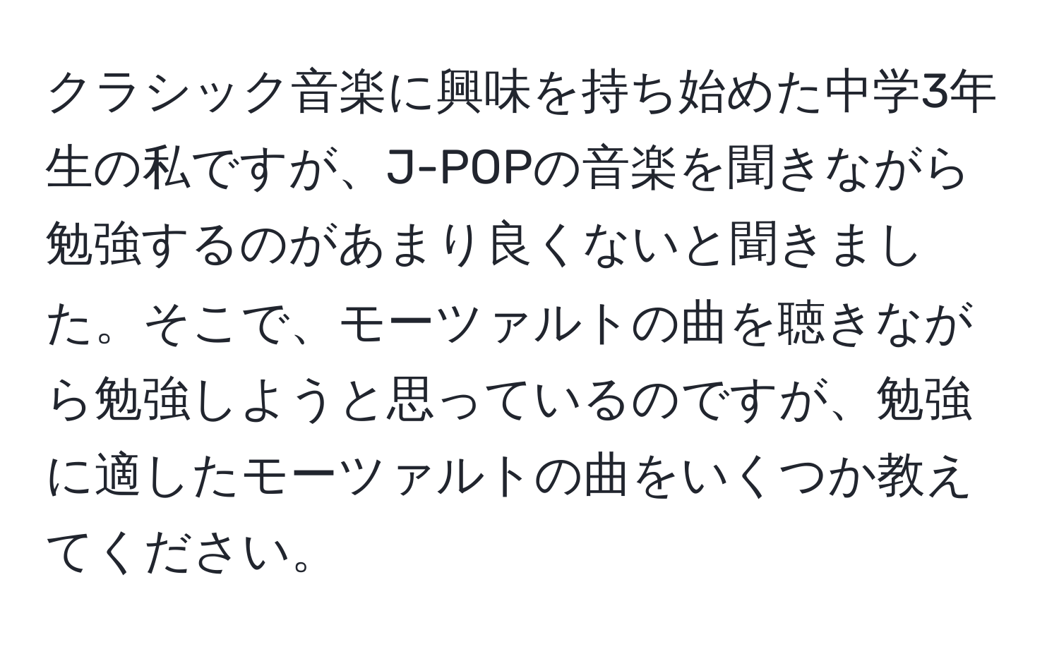 クラシック音楽に興味を持ち始めた中学3年生の私ですが、J-POPの音楽を聞きながら勉強するのがあまり良くないと聞きました。そこで、モーツァルトの曲を聴きながら勉強しようと思っているのですが、勉強に適したモーツァルトの曲をいくつか教えてください。