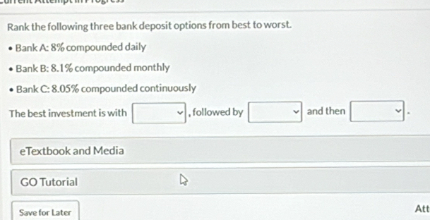 Rank the following three bank deposit options from best to worst. 
Bank A: 8% compounded daily 
Bank B: 8.1% compounded monthly 
Bank C: 8.05% compounded continuously 
The best investment is with □ , followed by □ and then □. 
eTextbook and Media 
GO Tutorial 
Save for Later 
Att