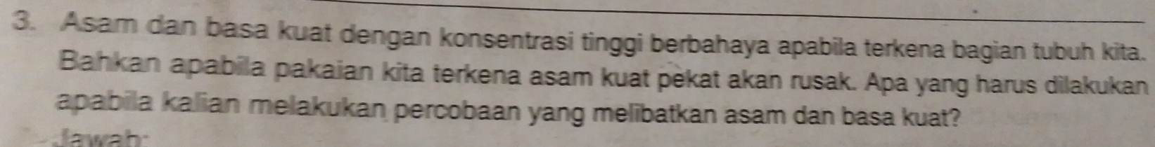 Asam dan basa kuat dengan konsentrasi tinggi berbahaya apabila terkena bagian tubuh kita. 
Bahkan apabila pakaian kita terkena asam kuat pekat akan rusak. Apa yang harus dilakukan 
apabila kalian melakukan percobaan yang melibatkan asam dan basa kuat? 
lawah