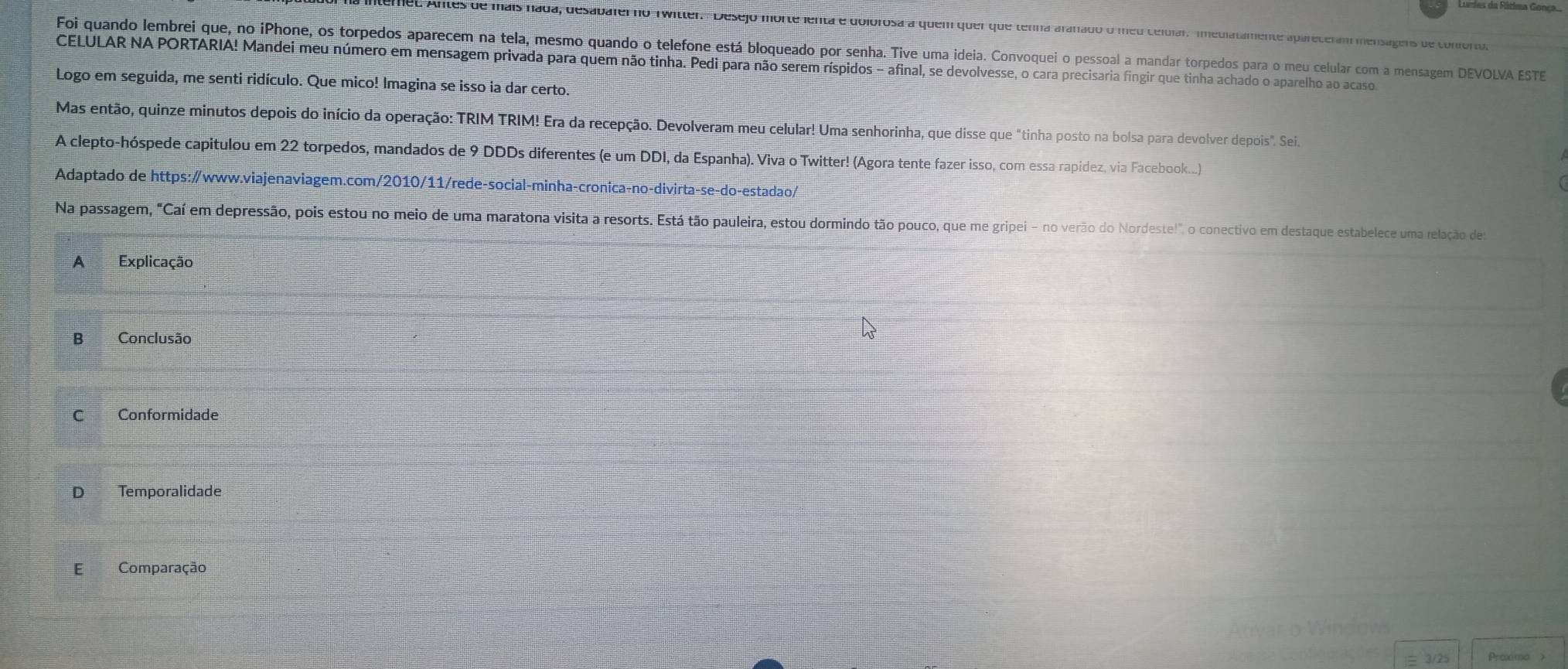 Antes de mais nada, desabaler no Twitler. Desejo morte ienta e dolorosa a quem quei que tenha aranado o meu celuiar. medlatamente apareceram mensagens de confop pu
Foi quando lembrei que, no iPhone, os torpedos aparecem na tela, mesmo quando o telefone está bloqueado por senha. Tive uma ideia. Convoquei o pessoal a mandar torpedos para o meu celular com a mensagem DEVOLVA ESTE
CELULAR NA PORTARIA! Mandei meu número em mensagem privada para quem não tinha. Pedi para não serem ríspidos - afinal, se devolvesse, o cara precisaria fingir que tinha achado o aparelho ao acaso
Logo em seguida, me senti ridículo. Que mico! Imagina se isso ia dar certo.
Mas então, quinze minutos depois do início da operação: TRIM TRIM! Era da recepção. Devolveram meu celular! Uma senhorinha, que disse que "tinha posto na bolsa para devolver depois". Sei.
A clepto-hóspede capitulou em 22 torpedos, mandados de 9 DDDs diferentes (e um DDI, da Espanha). Viva o Twitter! (Agora tente fazer isso, com essa rapidez, via Facebook....)
Adaptado de https:∥www.viajenaviagem.com/2010/11/rede-social-minha-cronica-no-divirta-se-do-estadao/
Na passagem, "Caí em depressão, pois estou no meio de uma maratona visita a resorts. Está tão pauleira, estou dormindo tão pouco, que me gripei - no verão do Nordeste!", o conectivo em destaque estabelece uma relação de
A Explicação
B Conclusão
C Conformidade
D Temporalidade
E Comparação
Anvar o Window
3/25 Proxmo >