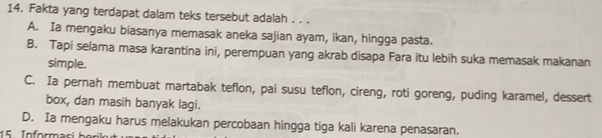 Fakta yang terdapat dalam teks tersebut adalah . . .
A. Ia mengaku biasanya memasak aneka sajian ayam, ikan, hingga pasta.
B. Tapi selama masa karantina ini, perempuan yang akrab disapa Fara itu lebih suka memasak makanan
simple.
C. Ia pernah membuat martabak teflon, pai susu teflon, cireng, roti goreng, puding karamel, dessert
box, dan masih banyak lagi.
D. Ia mengaku harus melakukan percobaan hingga tiga kali karena penasaran.
15 Inform a si h e