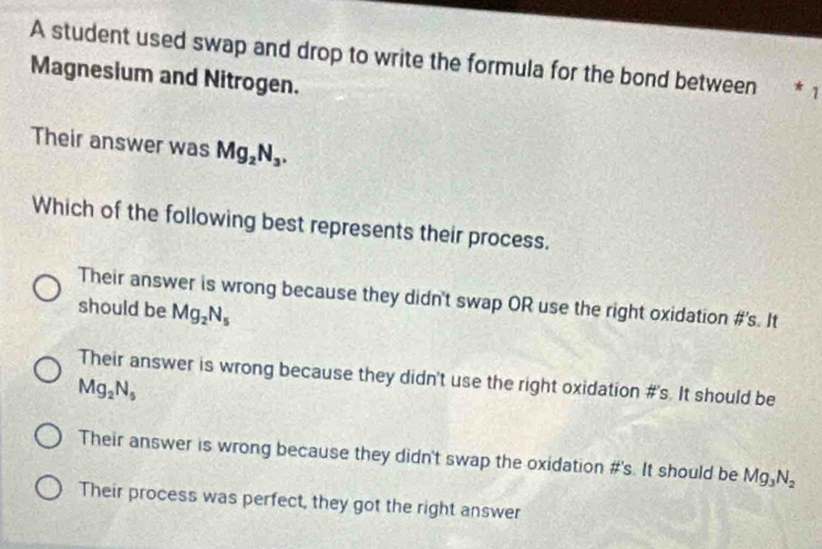 A student used swap and drop to write the formula for the bond between * 1
Magnesium and Nitrogen.
Their answer was Mg_2N_3. 
Which of the following best represents their process.
Their answer is wrong because they didn't swap OR use the right oxidation #'s. It
should be Mg_2N_5
Their answer is wrong because they didn't use the right oxidation #'s. It should be
Mg_2N_5
Their answer is wrong because they didn't swap the oxidation #'s. It should be Mg_3N_2
Their process was perfect, they got the right answer