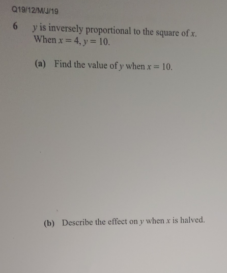 Q19/12/M/J/19 
6 y is inversely proportional to the square of x. 
When x=4, y=10. 
(a) Find the value of y when x=10. 
(b) Describe the effect on y when x is halved.