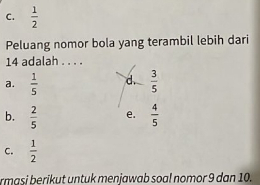 C.  1/2 
Peluang nomor bola yang terambil lebih dari
14 adalah . . . .
d.
a.  1/5   3/5 
b.  2/5   4/5 
e.
C.  1/2 
rmasi berikut untuk menjawab soal nomor 9 dan 10.