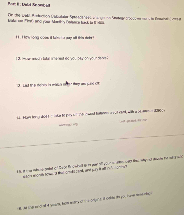 Part II: Debt Snowball 
On the Debt Reduction Calculator Spreadsheet, change the Strategy dropdown menu to Snowball (Lowest 
Balance First) and your Monthly Balance back to $1400. 
11. How long does it take to pay off this debt? 
12. How much total interest do you pay on your debts? 
13. List the debts in which oner they are paid off: 
14. How long does it take to pay off the lowest balance credit card, with a balance of $2950? 
www.ngpf.org Last updated: 9/21/22 
15. If the whole point of Debt Snowball is to pay off your smallest debt first, why not devote the full $1400
each month toward that credit card, and pay it off in 3 months? 
16. At the end of 4 years, how many of the original 5 debts do you have remaining?