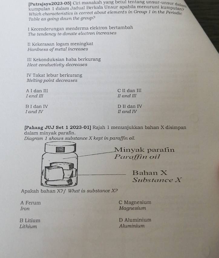 [Putrajaya2023-05] Ciri manakah yang betul tentang unsur-unsur dalam
kumpulan 1 dalam Jadual Berkala Unsur apabila menuruni kumpulan
Which characteristics is correct about elements in Group 1 in the Periodic
Table as going down the group?
I Kecenderungan menderma elektron bertambah
The tendency to donate electron increases
Il Kekerasan logam meningkat
Hardness of metal increases
III Kekonduksian haba berkurang
Heat conductivity decreases
IV Takat lebur berkurang
Melting point decreases
A I dan III C II dan III
I and III I and III
B I dan IV D II dan IV
I and IV II and IV
[Pahang JUJ Set 1 2023-01] Rajah 1 menunjukkan bahan X disimpan
dalam minyak parafin.
Diagram 1 shows substance X kept in paraffin oil.
Minyak parafin
Paraffin oil
Bahan X
Substance X
Apakah bahan X?/ What is substance X?
A Ferum C Magnesium
Iron Magnesium
B Litium D Aluminium
Lithium Aluminium