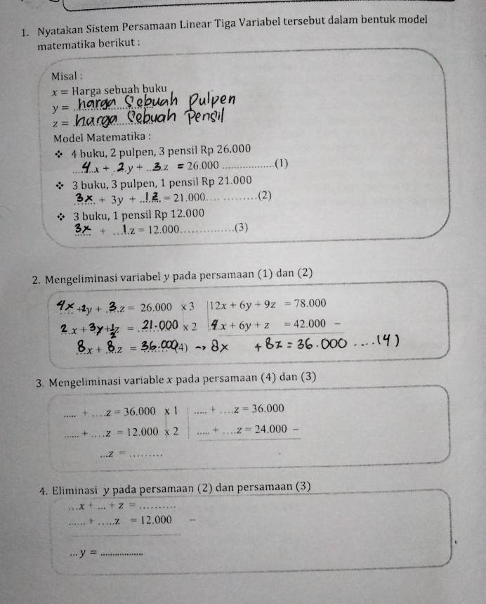 Nyatakan Sistem Persamaan Linear Tiga Variabel tersebut dalam bentuk model 
matematika berikut : 
Misal :
x= Harga sebuah ḫuku
y=
z=
Model Matematika : 
4 buku, 2 pulpen, 3 pensil Rp 26.000
1. x + . 2.y + ..3.z = 26.000 (1) 
3 buku, 3 pulpen, 1 pensil Rp 21.000
?. + 3y + ..!. = 21.000 …… ……(2) 
3 buku, 1 pensil Rp 12.000
3x+1.z=12.000 ………(3) 
2. Mengeliminasi variabel y pada persamaan (1) dan (2)
4x_+1y+. z = 26.000 x 3 12x+6y+9z=78.000
1z=2=21· * 0* 2 4x+6y+z=42.000-
+8.z=36.000_4)
3. Mengeliminasi variable x pada persamaan (4) dan (3) 
_.....+...z=36.000* 1 .....+...z=36.000 _ 
_...+....z=12.000* 2 _...+...z=24.000-
_...z=
4. Eliminasi y pada persamaan (2) dan persamaan (3)...x+...+z=... _ 
_ _·s +_·s z=12.000
_ y=