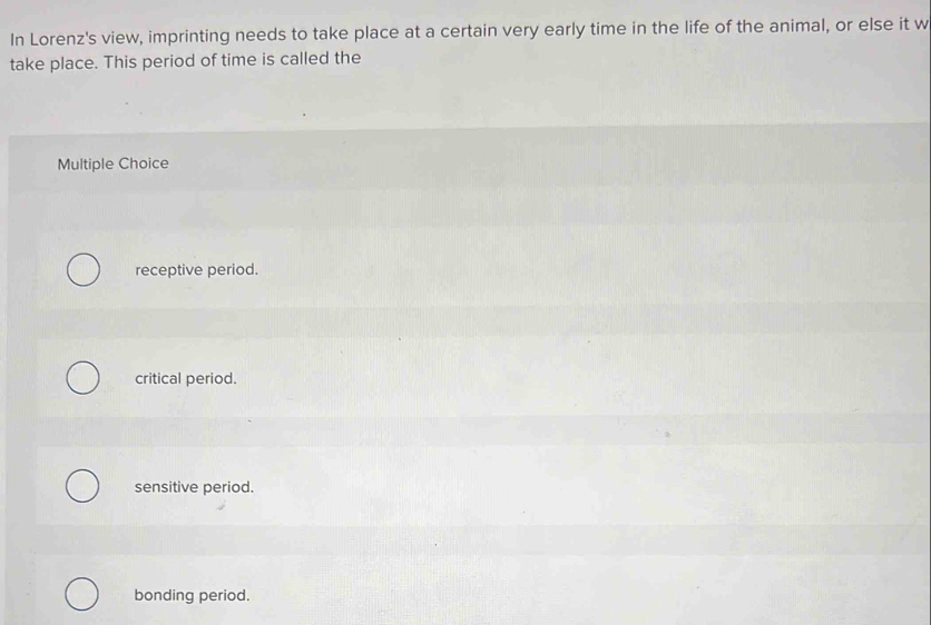 In Lorenz's view, imprinting needs to take place at a certain very early time in the life of the animal, or else it w
take place. This period of time is called the
Multiple Choice
receptive period.
critical period.
sensitive period.
bonding period.