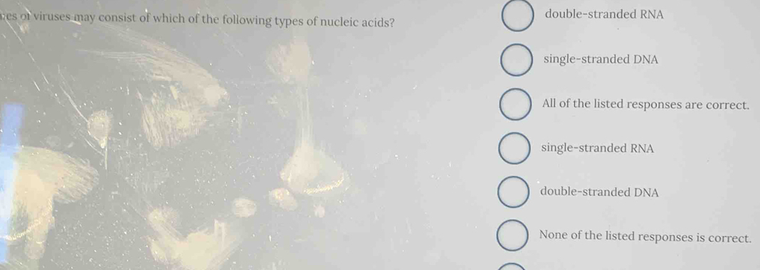 double-stranded RNA
wes of viruses may consist of which of the following types of nucleic acids?
single-stranded DNA
All of the listed responses are correct.
single-stranded RNA
double-stranded DNA
None of the listed responses is correct.