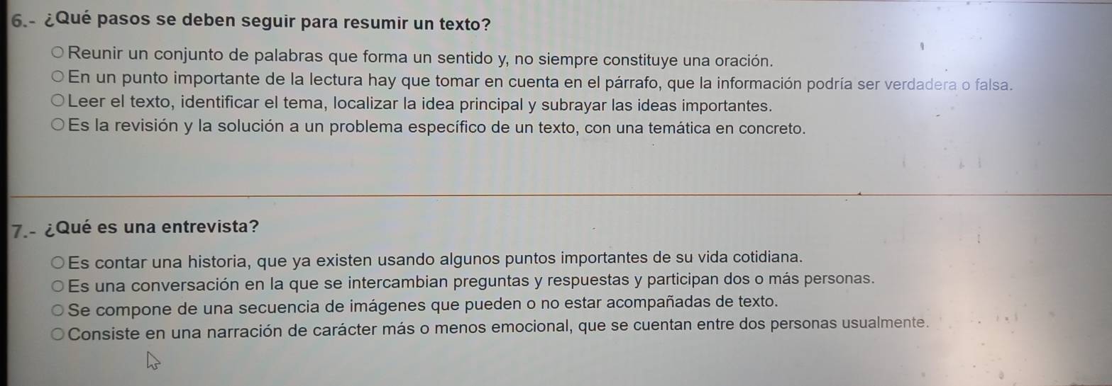 6.- ¿Qué pasos se deben seguir para resumir un texto?
Reunir un conjunto de palabras que forma un sentido y, no siempre constituye una oración.
En un punto importante de la lectura hay que tomar en cuenta en el párrafo, que la información podría ser verdadera o falsa.
Leer el texto, identificar el tema, localizar la idea principal y subrayar las ideas importantes.
Es la revisión y la solución a un problema específico de un texto, con una temática en concreto.
7.- ¿Qué es una entrevista?
Es contar una historia, que ya existen usando algunos puntos importantes de su vida cotidiana.
Es una conversación en la que se intercambian preguntas y respuestas y participan dos o más personas.
Se compone de una secuencia de imágenes que pueden o no estar acompañadas de texto.
Consiste en una narración de carácter más o menos emocional, que se cuentan entre dos personas usualmente.