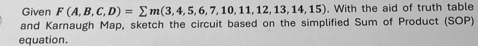 Given F(A,B,C,D)=sumlimits m(3,4,5,6,7,10,11,12,13,14,15). With the aid of truth table 
and Karnaugh Map, sketch the circuit based on the simplified Sum of Product (SOP) 
equation.