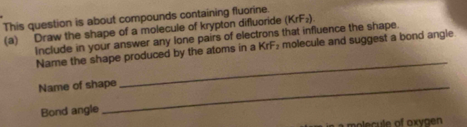 This question is about compounds containing fluorine. 
(a) Draw the shape of a molecule of krypton difluoride (KrF₂). 
include in your answer any lone pairs of electrons that influence the shape. 
_ 
Name the shape produced by the atoms in a KrF₂ molecule and suggest a bond angle. 
Name of shape 
Bond angle 
L a molecule of oxygen