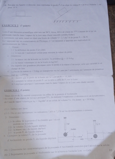 p, Recopie les figures ci-dessous, puis représente le poids à d'un objet de valeur P=30N à l'échelle 1 cm
pour 10 N
/ /
EXERCICE 2 (7 points)
Lors d'une émission scientifique télévisée sur NC1, Alsou, élève en classe de 3^(thes)
astronaute marche dans l'espace de la lune sans chuter aussitôt (semble flotter). s'étonne de ce qu'un
L'astronaute, sur terré, ténait en main une boule de volume V=2.5dm^3 et de poids P_1=96N
En t'appuyant sur tes connaissances en Physique, il t'est demandé d'apporter une explication au
questionnement de l'élève.
1. Donne
!  !la définition du poids d'un corps.
2. Determine 1:2 le nom de l'instrument utilisé pour mésurer la valeur du poids.
2 1 la masse (m) de la boule sur la terre. Tu prendras g_1=10Nkg
2.2 la masse volumique (a) de la boule en kg/dm^2
3. Dis laquelle des grandeurs physiques entre le poids et la masse d'un corps, celle qui varierait si on
change de heu
4. La boule de masse m-9 ,6kg est transportée sur la Lune par l'astronaute où l'intensité de pesanteur
y aut g(-1,6NAg
4.1 montre que le poids de la boule sur la Lune est P_1=15.36N
4.2 compare la valeur du poids vector v= sur la terre à celle de P a  L un
4.3 explique pourquoi l'astronaute marche dans l'espace de la Lune sans chuter aussitòt
EXERCICE 3 (5 points)
Deux élèves de 3è veulent comprendre les effets de la poussée d'Archimède.
Au cours d'une séance de travaux pratique(TP), ils réalisent l'expérience ci-dessous avec un dynamomètre,
de l'eau de masse volumique a_c=1kg/dm^3 et un solide de volume Vs. On donne g=10N/kg
(1) 1- Définis une force
(1) 2- Dis ce que représentent les indications 7,8N et 7,2 N sur les dynamomètres ci-dessous
2- Determine
2 1- la valeur de la poussée d'Archimède que l'alcool
exercée sur le solide
78
7,2N
2.2- le volume (V_L)
2.2- la masse (m) ) du lquide déplacé.   u  quide déplace
2-3 le poids P_L du liquide déplace Solide
3- Compare la valeur P_A de la poussée
V_2=200cm^3
d'Archimède au poids P_L du liquide déplace V_1=120cm^1 can
(4)- | Détermine les caractéristiques de la poussée d'Archimède exercées par l'alcool sur le solide.
(4)- 2 Représente la poussée d'Archimède sur le schéma à l'échelle 1cmrightarrow O,4N 2/2